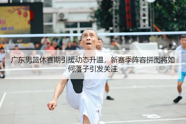 广东男篮休赛期引援动态升温，新赛季阵容拼图将如何落子引发关注